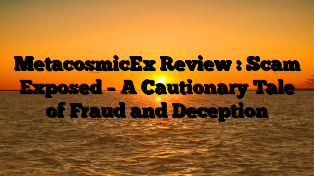 MetacosmicEx  Review : Scam Exposed –  A Cautionary Tale of Fraud and Deception