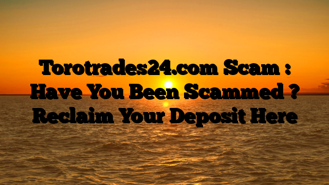 Torotrades24.com Scam : Have You Been Scammed ? Reclaim Your Deposit Here