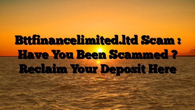 Bttfinancelimited.ltd Scam : Have You Been Scammed ? Reclaim Your Deposit Here
