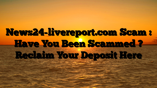 News24-livereport.com Scam : Have You Been Scammed ? Reclaim Your Deposit Here