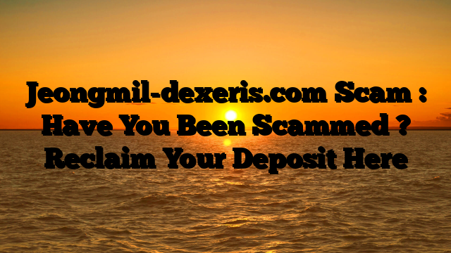 Jeongmil-dexeris.com Scam : Have You Been Scammed ? Reclaim Your Deposit Here