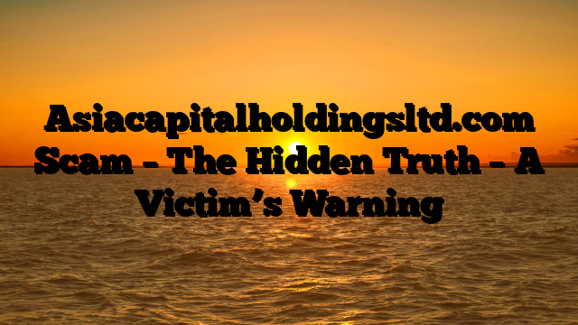 Asiacapitalholdingsltd.com Scam – The Hidden Truth – A Victim’s Warning
